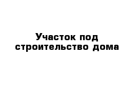 Участок под строительство дома